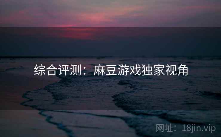 综合评测：麻豆游戏独家视角
