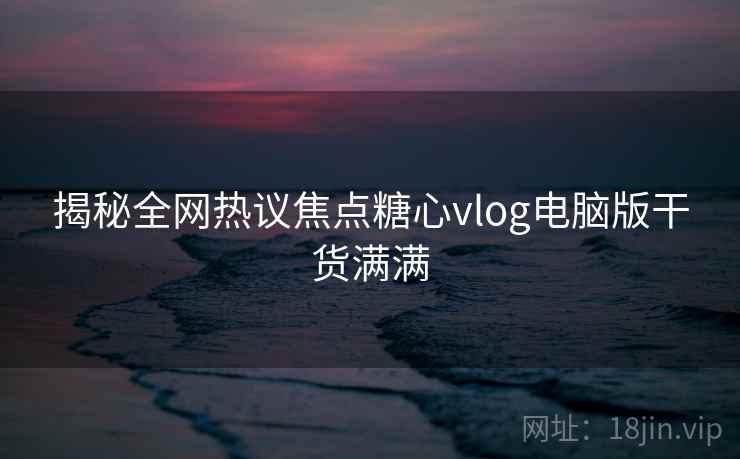 揭秘全网热议焦点糖心vlog电脑版干货满满