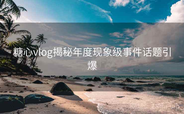 糖心vlog揭秘年度现象级事件话题引爆