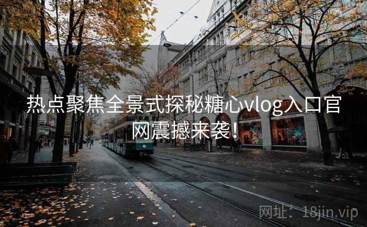 热点聚焦全景式探秘糖心vlog入口官网震撼来袭！