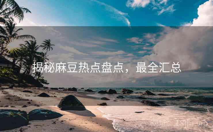 揭秘麻豆热点盘点，最全汇总