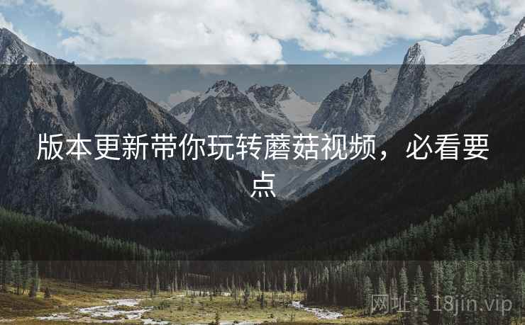 版本更新带你玩转蘑菇视频，必看要点