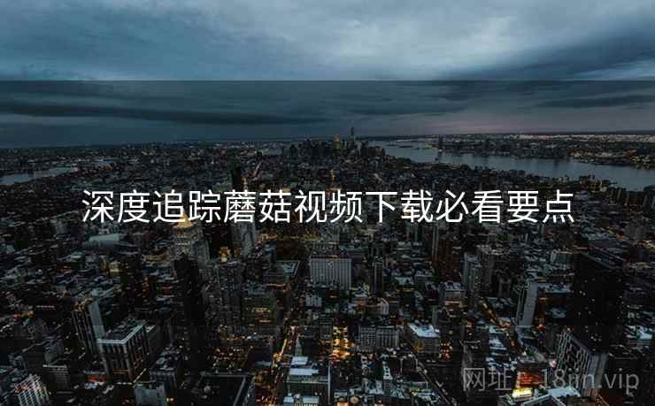 深度追踪蘑菇视频下载必看要点