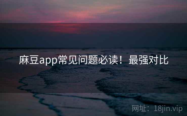 麻豆app常见问题必读！最强对比
