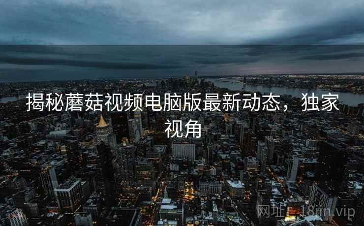 揭秘蘑菇视频电脑版最新动态，独家视角